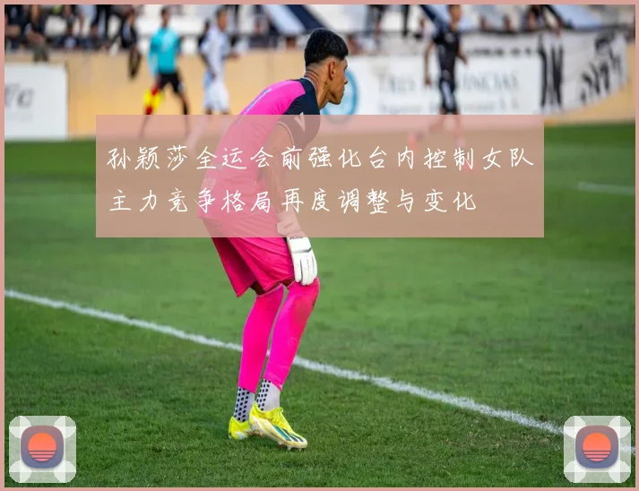 孙颖莎全运会前强化台内控制女队主力竞争格局再度调整与变化