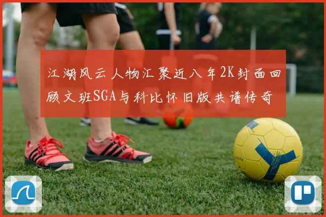 江湖风云人物汇聚近八年2K封面回顾文班SGA与科比怀旧版共谱传奇