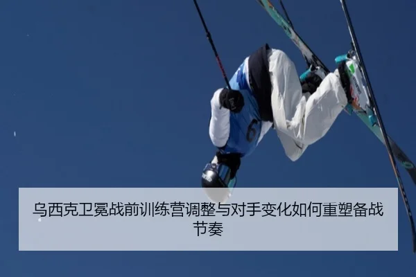 乌西克卫冕战前训练营调整与对手变化如何重塑备战节奏
