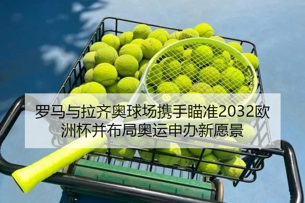罗马与拉齐奥球场携手瞄准2032欧洲杯并布局奥运申办新愿景